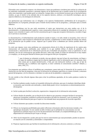 Efectuados estos comentarios respecto a las dimensiones e ítems que podríamos considerar para realizar la evaluación de
los materiales multimedia, pasaremos a presentar algunos de las aportaciones que se pueden extraer de la investigación
sobre estos materiales y que pueden guiar su evaluación. Aunque antes, es conveniente reconocer que se han hecho pocos
estudios, ya que el interés se ha centrado más en los aspectos técnicos, estéticos y de desarrollo tecnológico, que en
aspectos didácticos y de estrategias de utilización.
Las aportaciones que realizaremos van a ir dirigidas a tres aspectos fundamentales: problemática de la navegación y
desorientación en el programa, principios para el diseño técnico-estético de los programas, y principios para su diseño
didáctico.
Dos de los problemas con los que suele encontrarse el sujeto que interacciona con estos medios son: el de la
desorientación y el desbordamiento cognitivo, como consecuencia directa de la cantidad de información a la que se ve
algunas veces sometido el sujeto y del nivel de concentración que le exige para recuperar información y recordar el lugar
en el cual ésta se encontraba.
La desorientación y el desbordamiento suele producirse cuando el sujeto, o no sabe: donde se encuentra, cómo volver al
lugar del cual partió, cómo localizar la información que necesita, o simplemente se siente incapaz de realizar una síntesis
de la información que ha podido revisar. Aspectos que le puede llevar a abandonar por sentirse perdido dentro del
programa.
Es cierto que algunas veces estos problemas son consecuencia directa de la falta de experiencia de los sujetos para
interaccionar con materiales multimedia, pero también lo es que también influye el diseño de pantallas, y la
secuenciación y estructuración de la información prevista por el diseñador del programa. Como ya apuntamos en otro
momento, dos son las consecuencias que pueden derivarse, sobre todo cuando el cuerpo de información es muy amplio
y/o complejo, y se da una gran libertad al alumno para la navegación libre por el programa:
"...que el alumno no solamente se pierda, sino que además viaje por la base de conocimiento, sin llegar a
ser capaz de establecer ningún tipo de relación significativa entre la información que se le presenta, entre
otras causas por su propia desmotivación, o bien, por una instrucción ineficaz; y dos, que el tipo de
relaciones que se establezca sean negativas, es decir contrarias al conocimiento científico" (Duarte, y
otros, 1995, 57).
Las propuestas que podemos ofrecer al problema que comentamos, pasan tanto por la formación de los usuarios en la
interacción con este tipo de programas, como por la utilización de estrategias específicas en cuanto al diseño y estructura
general del programa, y de los elementos a introducir en cada una de las pantallas y componentes.
En este sentido se han ofrecido algunas ideas para evitar los problemas apuntados, de las cuales podemos resaltar las
siguientes:
l Facilitar mediante ayudas visuales en la pantalla información suficiente, para que el estudiante identifique dónde
se encuentra, qué recorrido está realizando, y desde dónde puede volver a incorporarse en determinada posición
del programa.
l Incluir ayudas para facilitar la selección, organización e integración de la información seleccionada.
l Utilizar diseños de pantallas, que en función de los objetivos que queramos conseguir faciliten la navegación
abierta por el programa, mediante la unificación perceptiva de todos los elementos; o por el contrario, que
faciliten la discriminación para que el sujeto se vea orientado hacia una propuesta de recorrido específica.
l Utilizar elementos que ayuden a recordar las direcciones tomadas.
l Ofrecer en el programa posibilidades para poder reflexionar críticamente sobre las decisiones tomadas y los
aprendizajes alcanzados. En este sentido no debe olvidarse que la utilidad de los conocimientos son más
significativas conforme mayor sea el nivel de procesamiento movilizado y la comprensibilidad que se vaya
adquiriendo de la información por la que se navega.
l Abrir vías de integración y ayuda, para que los nuevos conocimientos que sean presentados, puedan ser puestos
en relación con los contenidos ya dominados o comprendidos.
l Propiciar organizaciones que faciliten la transferencia de la información a diversos contextos y a diversas
Página 15 de 20Evaluación de medios y materiales en soporte multimedia
09/06/02http://tecnologiaedu.us.es/revistaslibros/31.html
 