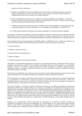perspectivas sobre la información.
l Introducir la posibilidad de elección de diferentes niveles de navegación. Al principio puede ser conveniente
trabajar con programas con orientaciones muy lineales, progresivamente se le puede ir dando la libertad al
estudiante para la elección de los caminos que considere oportunos.
l Incluir la posibilidad de poder tomar notas, modificar la estructura prefijada por los diseñadores, e incorporar
elementos informativos personales para la comprensión del significado de los mismos. Ello por supuesto teniendo
en cuenta las características psicoevolutivas de los usuarios.
l Establecer mecanismos para reflexionar sobre lo significativo de la elección adoptada y lo importante de que ella
se encuentre apoyada en creencias y significados, y no sean debidas a la causalidad o a la mera ejecución.
l E incluir elementos gráficos de referencia que ayuden a comprender y recordar las decisiones adoptadas.
Con respecto al diseño de las pantallas, lo primero que debemos de señalar en oposición a los comentarios realizados
anteriormente, es que en este caso sí contamos con más referencias y estudios, aunque también lo es que éstos son en la
mayoría traslaciones a la organización de las pantallas multimedia de principios formulados para los materiales impresos.
Como propuesta inicial para la presentación de pantallas puede ser significativo tener en cuenta las propuestas que
realizan Hannafin y Hooper (1989), que afirman que éstas deben de poseer las siguientes características:
1. Centrar la atención.
2. Despertar y mantener el interés.
3. Facilitar el proceso de profundización.
4. Implicar al alumno.
5. Facilitar la navegación a través de la presentación.
Ahondando en la búsqueda de principios nos encontramos con la propuesta de Schwier y Misanchuck (1994, 212), que
partiendo de la premisa que el objetivo de los materiales multimedias aplicados al terreno educativo no es deslumbrar,
asombrar o divertir, sino enseñar e instruir, indican que se deben de respetar los siguientes principios básicos:
simplicidad, coherencia, claridad, consideraciones estéticas como son el equilibrio, la armonía y la unidad, la utilización
del espacio en blanco, y el tiempo.
El principio de la simplicidad, viene a llamarnos la atención respecto a la necesidad de presentar un sólo mensaje en cada
una de las pantallas, sin la necesidad de complicarnos con gráficos, sonidos y animaciones superfluas.
El de la coherencia, nos sugiere el no llamar la atención de forma innecesaria, de manera que se consiga una congruencia
en la presentación de la información, mediante por ejemplo, la consistencia del nivel del discurso y estilo de la
presentación de una sección a otra, la situación de los diversos elementos, el uso del color, los accesos a la estructura, el
estilo de los gráficos, o los nombres de los comandos y manera de evocarlos.
Con el de la claridad, se nos llama la atención en diferentes cuestiones que van desde los contenidos, de manera que
reflexionemos sobre los que realmente deben de ser conocidos y aprendidos por el estudiante en la interacción con el
programa, hasta el lenguaje y estética que debe de ser empleado para facilitar la comprensión de la información. En el
primero de los casos una de las estrategias a utilizar es que el diseñador/productor del programa tenga bastante claro
cuáles son los contenidos que pretende comunicar y de ellos cuáles son los aspectos verdaderamente significativos que
deben de ser capturados por el receptor. En cuanto al segundo: utilizar un lenguaje comprensible, presentar las ideas de
forma escueta y sin retórica literaria, utilizar frases cortas, evitar construcciones compuestas, usar la voz activa, más que
la pasiva, evitar las declaraciones negativas y construcciones con dobles negaciones, y usar ejemplos familiares para los
alumnos.
Respecto a las consideraciones estéticas que deben de contemplarse en el diseño de pantalla, contamos con
conocimientos generados a partir de las investigaciones que se han realizado con los medios anteriormente indicados
(Cabero y otros, 1995). Así el sangrado, la el equilibrio entre texto e imágenes, la utilización de la negrilla o cursiva
como elementos para la llamada la atención, longitud de líneas en función del tamaño de la pantalla, volumen de
Página 16 de 20Evaluación de medios y materiales en soporte multimedia
09/06/02http://tecnologiaedu.us.es/revistaslibros/31.html
 