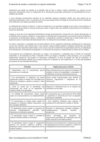 información que puede ser situada en la pantalla, tipo de letra a utilizar, espacio interlineal, etc., parece ser que
repercuten directamente sobre la comprensión de la información presentada aumentando la lecturabilidad del texto e
imágenes presentado.
A estos elementos directamente extraídos de los materiales impresos podríamos añadir otros más propios de los
materiales multimedias, como es la ubicación de iconos que puedan reducir el trabajo de memorización de los estudiantes
de las diferentes actividades que deben de realizar.
La utilización del "espacio en blanco", es decir, de aquel que no se encuentra ocupado ni por textos, ni por gráficos, ni
por iconos de ayuda, puede ser de gran ayuda para: juntar o separar ideas, dar claridad a la presentación en la pantalla, o
ilustrar las relaciones.
Aunque es cierto que en los materiales multimedias el tiempo de presentación e interacción con y dentro del programa, es
controlado por los usuarios, también lo es que puede ser utilizado para la presentación secuenciada de partes de gráficos,
la animación de determinados objetos y fenómenos, o simplemente controlar el tiempo que el sujeto puede tener a su
disposición para la contestación de determinados tests o la realización de actividades y ejercicios.
En cuanto a principios a contemplar para el diseño didáctico de los materiales multimedia, posiblemente las referencias
con las que contemos sean menores que el caso anterior, aunque también podemos extrapolar aportaciones del diseño
didáctico de otros materiales audiovisuales, como son los casos de la utilización de organizadores previos, la redundancia
de la información, la formulación de preguntas, o la utilización de sumarios y elementos para la síntesis de los trabajos.
Una propuesta que consideramos interesante en cuanto a los principios a contemplar para el diseño de materiales
multimedia, es la formulada por Park y Hannafin (1993), que llegan a identificar veinte principios, con sus posibles
implicaciones educativas, que pueden ser interesantes contemplar a la hora de diseñar este tipo de materiales. A
continuación presentamos aquellos que a nuestra manera de ver pueden ser más significativos, o no han sido apuntados
por nosotros en otro momento del artículo.
Principio Implicaciones para el diseño
- Relacionarse con el conocimiento previo
dominado por el estudiante
Situar información que sea capaz de acomodarse a
múltiples niveles de complejidad y acomodarse a
la diferentes niveles de conocimientos previos.
- Los conocimientos se adquieren con mayor
significado cuando se integra con actividades que
muevan al estudiante a generar su propio y único
significado
Incluir ayudas instruccionales para facilitar la
selección, organización e integración de la
información.
- Tener en cuenta que el aprendizaje está
influenciado por cómo se ha organizado el
contexto donde se ha aprendido.
Organizar la información que en su conjunto sea
consistente con las ideas
- La utilidad del conocimiento mejora cuanto
mayor sea el procesamiento y la comprensibilidad.
El conocimiento que es procesado de forma débil
o superficial se caracteriza por tener un pequeño
valor para el estudiante.
- El conocimiento se integra mejor cuando los
conceptos no familiares pueden relacionarse con
los conceptos familiares.
- Usar metáforas familiares para expresar el
contenido de la información y diseñar el interfaz.
- El aprendizaje mejora cuando se aumentan los
artículos complementarios utilizados para
representar el contenido a aprender.
Presentar la información utilizando múltiples y
complementarios símbolos, formatos y
perspectivas
- El aprendizaje mejora cuando la cantidad de
esfuerzo mental invertido se incrementa
Incluir actividades que aumenten las
características percibidas de la demanda, tanto del
medio como de la actividad a realizar.
- El aprendizaje mejora cuando la competición
decrece con recursos cognitivos similares, y
disminuye cuando aumenta la competición con los
mismos recursos.
Estructurar las presentaciones e interacciones para
complementar los procesos cognitivos y reducir la
complejidad del procesamiento de la tarea.
Página 17 de 20Evaluación de medios y materiales en soporte multimedia
09/06/02http://tecnologiaedu.us.es/revistaslibros/31.html
 
