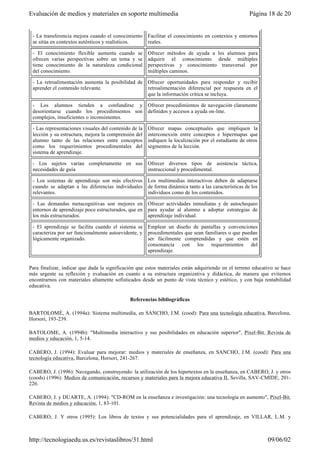 Para finalizar, indicar que dada la significación que estos materiales están adquiriendo en el terreno educativo se hace
más urgente su reflexión y evaluación en cuanto a su estructura organizativa y didáctica, de manera que evitemos
encontrarnos con materiales altamente sofisticados desde un punto de vista técnico y estético, y con baja rentabilidad
educativa.
Referencias bibliográficas
BARTOLOMÉ, A. (1994a): Sistema multimedia, en SANCHO, J.M. (cood): Para una tecnología educativa, Barcelona,
Horsori, 193-239.
BATOLOME, A. (1994b): "Multimedia interactivo y sus posibilidades en educación superior", Pixel-Bit. Revista de
medios y educación, 1, 5-14.
CABERO, J. (1994): Evaluar para mejorar: medios y materiales de enseñanza, en SANCHO, J.M. (cood): Para una
tecnología educativa, Barcelona, Horsori, 241-267.
CABERO, J. (1996): Navegando, construyendo: la utilización de los hipertextos en la enseñanza, en CABERO, J. y otros
(coods) (1996): Medios de comunicación, recursos y materiales para la mejora educativa II, Sevilla, SAV-CMIDE, 201-
226.
CABERO, J. y DUARTE, A. (1994): "CD-ROM en la enseñanza e investigación: una tecnología en aumento", Pixel-Bit.
Revista de medios y educación, 1, 83-101.
CABERO, J. Y otros (1995): Los libros de textos y sus potencialidades para el aprendizaje, en VILLAR, L.M. y
- La transferencia mejora cuando el conocimiento
se sitúa en contextos auténticos y realísticos.
Facilitar el conocimiento en contextos y entornos
reales.
- El conocimiento flexible aumenta cuando se
ofrecen varias perspectivas sobre un tema y se
tiene conocimiento de la naturaleza condicional
del conocimiento.
Ofrecer métodos de ayuda a los alumnos para
adquirir el conocimiento desde múltiples
perspectivas y conocimiento transversal por
múltiples caminos.
- La retroalimentación aumenta la posibilidad de
aprender el contenido relevante.
Ofrecer oportunidades para responder y recibir
retroalimentación diferencial por respuesta en el
que la información crítica se incluya.
- Los alumnos tienden a confundirse y
desorientarse cuando los procedimientos son
complejos, insuficientes o inconsistentes.
Ofrecer procedimientos de navegación claramente
definidos y accesos a ayuda on-line.
- Las representaciones visuales del contenido de la
lección y su estructura, mejora la comprensión del
alumno tanto de las relaciones entre conceptos
como los requerimientos procedimentales del
sistema de aprendizaje.
Ofrecer mapas conceptuales que impliquen la
interconexión entre conceptos e hipermapas que
indiquen la localización por el estudiante de otros
segmentos de la lección.
- Los sujetos varían completamente en sus
necesidades de guía
Ofrecer diversos tipos de asistencia táctica,
instruccional y procedimental.
- Los sistemas de aprendizaje son más efectivos
cuando se adaptan a las diferencias individuales
relevantes.
Los multimedias interactivos deben de adaptarse
de forma dinámica tanto a las características de los
individuos como de los contenidos.
- Las demandas metacognitivas son mejores en
entornos de aprendizaje poco estructurados, que en
los más estructurados.
Ofrecer actividades inmediatas y de autochequeo
para ayudar al alumno a adoptar estrategias de
aprendizaje individual.
- El aprendizaje se facilita cuando el sistema se
caracteriza por ser funcionalmente autoevidente, y
lógicamente organizado.
Emplear un diseño de pantallas y convenciones
procedimentales que sean familiares o que puedan
ser fácilmente comprendidas y que estén en
consonancia con los requerimientos del
aprendizaje.
Página 18 de 20Evaluación de medios y materiales en soporte multimedia
09/06/02http://tecnologiaedu.us.es/revistaslibros/31.html
 