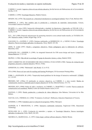 CABERO, J. (coods): Aspectos críticos de una reforma educativa, Sevilla Servicio de Publicaciones de la Universidad de
Sevilla, 21-39.
CABERO, J. (1999): Tecnología Educativa, Madrid, Síntesis.
DENZIN, N.K. (1978): The research act: a theoretical introduction to sociological methods, Nueva York, McGraw-Hill.
DORREGO, E. (1991): Dos modelos para la producción y evaluación de materiales instruccionales, Caracas,
Universidad Central de Venezuela.
DUARTE, A. y otros (1995): Instrucción informatizada y simulada: los hipertextos e hipermedia, en VILLAR, L.M. y
CABERO, J. (coods): Aspectos críticos de una reforma educativa, Sevilla Servicio de Publicaciones de la Universidad de
Sevilla, 41-59.
ELY, , D.P. (1989): Protocols and processes for promoting interactive cross-cultural media transfer, en TUCKER, R.N.
(de): Interactive media, Londres, Kogan Page, 26-34.
GALLEGO, D. y ALONSO, C. (1995): Sistemas multimedia, en RODRIGUEZ, J.L. y SÁENZ, O (dirs): Tecnología
educativa. Nuevas tecnologías aplicadas a la educación, Alcoy, Márfil, 165-186.
GROS, B. (codd) (1997): Diseño y programas educativos. Pautas pedagógicas para la elaboración de software,
Barcelona, Ariel.
HANNAFIN, M.J. y HOOPER, S. (1989): An integrated framework for CBI screen design and layout, Computer in
Human Behavior, 5, 155-165.
IBAÑEZ, J. (1986): Más allá de la sociología. El grupo de discusión: técnica y crítica, Madrid, SXXI.
JOINT COMMITTEE ON STANDARDS FOR EDUCATIONAL EVALUATION (1988): Normas de evaluación para
programas, proyectos y material educativo, México, Trillas.
JONHSTON, S.J. (1990): "Multimedia", Info World, 12, 8, 47-52.
OTA (1988): Power on! new tools for teaching and learning,Washington, US Government Printing Office.
PARK, I. y HANNAFIN, M. (1993): "Empirically-based guidelines for the design of interactive multimedia", ETR&D,
41, 3, 63-85.
PRENDES, M.P. (1996a): El multimedio en entornos educativos, en CABERO, J. y otros (coods): Medios de
comunicación, recursos y materiales para la mejora educativa II, Sevilla, Editorial Kronos, 151-172.
PRENDES, M.P. (1996b): Redes de cable y enseñanza, en CABERO, J. y MARTINEZ, F. (coods): Nuevos canales de
comunicación en la enseñanza, Madrid, Centro de Estudios Ramón Areces, 61-87.
SALINAS, J. (1992): Diseño, producción y evaluación de vídeos didácticos, Islas Baleares, Universitat de les Illes
Balears.
SALVAS, A.D. y THOMAS, G.J. (1984): "Evaluation of software", Melbourne, Education Department of Victoria.
SANDERS, J. (1998): Estándares para la evaluación de programas, Bilbao, Mensajero.
SCHWIER, R. Y MISANCHUK, E. (1994): Interactive multimedia instruction, Englewood Cliffs, Educational
Technology.
SEVILLANO, M. L. (1995): Evaluación de materiales y equipos, en Tecnología Educativa. Nuevas tecnologías
aplicadas a la educación, Elche, Márfil, 463-495.
SQUIRES, D. y McDOUGALL, A. (1997): Cómo elegir y utilizar software educativo, Madrid, Morata.
Página 19 de 20Evaluación de medios y materiales en soporte multimedia
09/06/02http://tecnologiaedu.us.es/revistaslibros/31.html
 