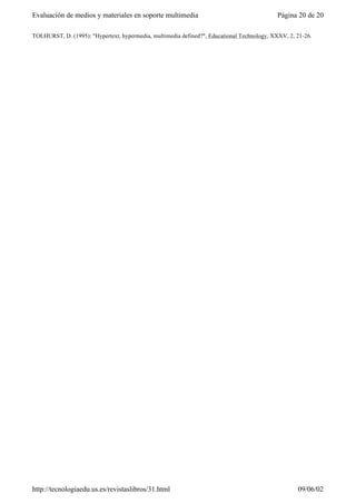 TOLHURST, D. (1995): "Hypertext, hypermedia, multimedia defined?", Educational Technology, XXXV, 2, 21-26.
Página 20 de 20Evaluación de medios y materiales en soporte multimedia
09/06/02http://tecnologiaedu.us.es/revistaslibros/31.html
 