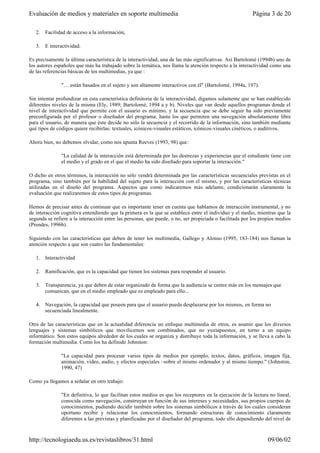2. Facilidad de acceso a la información,
3. E interactividad.
Es precisamente la última característica de la interactividad, una de las más significativas. Así Bartolomé (1994b) uno de
los autores españoles que más ha trabajado sobre la temática, nos llama la atención respecto a la interactividad como una
de las referencias básicas de los multimedias, ya que :
"… están basados en el sujeto y son altamente interactivos con él" (Bartolomé, 1994a, 197).
Sin intentar profundizar en esta característica definitoria de la interactividad, digamos solamente que se han establecido
diferentes niveles de la misma (Ely, 1989; Bartolomé, 1994 a y b). Niveles que van desde aquellos programas donde el
nivel de interactividad que permite con el usuario es mínimo, y la secuencia que se debe seguir ha sido previamente
preconfigurada por el profesor o diseñador del programa; hasta los que permiten una navegación absolutamente libre
para el usuario, de manera que éste decide no sólo la secuencia y el recorrido de la información, sino también mediante
qué tipos de códigos quiere recibirlas: textuales, icónicos-visuales estáticos, icónicos-visuales cinéticos, o auditivos.
Ahora bien, no debemos olvidar, como nos apunta Reeves (1993, 98) que:
"La calidad de la interacción está determinada por las destrezas y experiencias que el estudiante tiene con
el medio y el grado en el que el medio ha sido diseñado para soportar la interacción."
O dicho en otros términos, la interacción no sólo vendrá determinada por las características secuenciales previstas en el
programa, sino también por la habilidad del sujeto para la interacción con el mismo, y por las características técnicas
utilizadas en el diseño del programa. Aspectos que como indicaremos más adelante, condicionarán claramente la
evaluación que realizaremos de estos tipos de programas.
Hemos de precisar antes de continuar que es importante tener en cuenta que hablamos de interacción instrumental, y no
de interacción cognitiva entendiendo que la primera es la que se establece entre el individuo y el medio, mientras que la
segunda se refiere a la interacción entre las personas, que puede, o no, ser propiciada o facilitada por los propios medios
(Prendes, 1996b).
Siguiendo con las características que deben de tener los multimedia, Gallego y Alonso (1995, 183-184) nos llaman la
atención respecto a que son cuatro las fundamentales:
1. Interactividad
2. Ramificación, que es la capacidad que tienen los sistemas para responder al usuario.
3. Transparencia, ya que deben de estar organizado de forma que la audiencia se centre más en los mensajes que
comunican, que en el medio empleado que es empleado para ello...
4. Navegación, la capacidad que poseen para que el usuario pueda desplazarse por los mismos, en forma no
secuenciada linealmente.
Otra de las características que en la actualidad diferencia un enfoque multimedia de otros, es asumir que los diversos
lenguajes y sistemas simbólicos que movilicemos son combinados, que no yuxtapuestos, en torno a un equipo
informático. Son estos equipos alrededor de los cuales se organiza y distribuye toda la información, y se lleva a cabo la
formación multimedia. Como los ha definido Johnston:
"La capacidad para procesar varios tipos de medios por ejemplo, textos, datos, gráficos, imagen fija,
animación, vídeo, audio, y efectos especiales –sobre el mismo ordenador y al mismo tiempo." (Johnston,
1990, 47)
Como ya llegamos a señalar en otro trabajo:
"En definitiva, lo que facilitan estos medios es que los receptores en la ejecución de la lectura no lineal,
conocida como navegación, construyan en función de sus intereses y necesidades, sus propios cuerpos de
conocimientos, pudiendo decidir también sobre los sistemas simbólicos a través de los cuales consideran
oportuno recibir y relacionar los conocimientos, formando estructuras de conocimiento claramente
diferentes a las previstas y planificadas por el diseñador del programa, todo ello dependiendo del nivel de
Página 3 de 20Evaluación de medios y materiales en soporte multimedia
09/06/02http://tecnologiaedu.us.es/revistaslibros/31.html
 