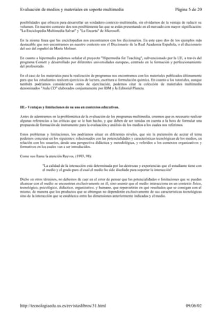 posibilidades que ofrecen para desarrollar un verdadero contexto multimedia, sin olvidarnos de la ventaja de reducir su
volumen. En nuestro contexto dos son posiblemente las que se están presentando en el mercado con mayor significación:
"La Enciclopedia Multimedia Salvat" y "La Encarta" de Microsoft.
En la misma línea que las enciclopedias nos encontramos con los diccionarios. En este caso dos de los ejemplos más
destacable que nos encontramos en nuestro contexto son el Diccionario de la Real Academia Española, o el diccionario
del uso del español de María Moliner.
En cuanto a hipermedia podemos señalar el proyecto "Hipermedia for Teaching", subvencionado por la UE, a través del
programa Comett y desarrollado por diferentes universidades europeas, centrado en la formación y perfeccionamiento
del profesorado.
En el caso de los materiales para la realización de programas nos encontramos con los materiales publicados últimamente
para que los estudiantes realicen ejercicios de lectura, escritura o formulación química. En cuanto a los tutoriales, aunque
también podríamos considerarlos como de ejercitación, podemos citar la colección de materiales multimedia
denominados "Aula CD" elaborados conjuntamente por IBM y la Editorial Planeta.
III.- Ventajas y limitaciones de su uso en contextos educativos.
Antes de adentrarnos en la problemática de la evaluación de los programas multimedia, creemos que es necesario realizar
algunas referencias a las críticas que se le han hecho, y que deben de ser tenidas en cuenta a la hora de formular una
propuesta de formación de instrumento para la evaluación y análisis de los medios a los cuales nos referimos.
Estos problemas y limitaciones, los podríamos situar en diferentes niveles, que sin la pretensión de acotar el tema
podemos concretar en los siguientes: relacionados con las potencialidades y características tecnológicas de los medios, en
relación con los usuarios, desde una perspectiva didáctica y metodológica, y referidos a los contextos organizativos y
formativos en los cuales van a ser introducidos.
Como nos llama la atención Reeves, (1993, 98):
"La calidad de la interacción está determinada por las destrezas y experiencias que el estudiante tiene con
el medio y el grado para el cual el medio ha sido diseñado para soportar la interacción"
Dicho en otros términos, no debemos de caer en el error de pensar que las potencialidades o limitaciones que se puedan
alcanzar con el medio se encuentren exclusivamente en él, sino asumir que el medio interacciona en un contexto físico,
tecnológico, psicológico, didáctico, organizativo, y humano, que repercutirán en qué resultados que se consigan con el
mismo, de manera que los productos que se obtengan no dependerán exclusivamente de sus características tecnológicas
sino de la interacción que se establezca entre las dimensiones anteriormente indicadas y el medio.
Página 5 de 20Evaluación de medios y materiales en soporte multimedia
09/06/02http://tecnologiaedu.us.es/revistaslibros/31.html
 
