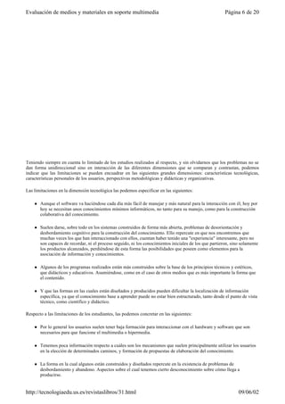 Teniendo siempre en cuenta lo limitado de los estudios realizados al respecto, y sin olvidarnos que los problemas no se
dan forma unidireccional sino en interacción de las diferentes dimensiones que se comparan y contrastan, podemos
indicar que las limitaciones se pueden encuadrar en las siguientes grandes dimensiones: características tecnológicas,
características personales de los usuarios, perspectivas metodológicas y didácticas y organizativas.
Las limitaciones en la dimensión tecnológica las podemos especificar en las siguientes:
l Aunque el software va haciéndose cada día más fácil de manejar y más natural para la interacción con él, hoy por
hoy se necesitan unos conocimientos mínimos informáticos, no tanto para su manejo, como para la construcción
colaborativa del conocimiento.
l Suelen darse, sobre todo en los sistemas construidos de forma más abierta, problemas de desorientación y
desbordamiento cognitivo para la construcción del conocimiento. Ello repercute en que nos encontremos que
muchas veces los que han interaccionado con ellos, cuentan haber tenido una "experiencia" interesante, pero no
son capaces de recordar, ni el proceso seguido, ni los conocimientos iniciales de los que partieron, sino solamente
los productos alcanzados, perdiéndose de esta forma las posibilidades que poseen como elementos para la
asociación de información y conocimientos.
l Algunos de los programas realizados están más construidos sobre la base de los principios técnicos y estéticos,
que didácticos y educativos. Asumiéndose, como en el caso de otros medios que es más importante la forma que
el contenido.
l Y que las formas en las cuales están diseñados y producidos pueden dificultar la localización de información
específica, ya que el conocimiento base a aprender puede no estar bien estructurado, tanto desde el punto de vista
técnico, como científico y didáctico.
Respecto a las limitaciones de los estudiantes, las podemos concretar en las siguientes:
l Por lo general los usuarios suelen tener baja formación para interaccionar con el hardware y software que son
necesarios para que funcione el multimedia o hipermedia.
l Tenemos poca información respecto a cuáles son los mecanismos que suelen principalmente utilizar los usuarios
en la elección de determinados caminos, y formación de propuestas de elaboración del conocimiento.
l La forma en la cual algunos están construidos y diseñados repercute en la existencia de problemas de
desbordamiento y abandono. Aspectos sobre el cual tenemos cierto desconocimiento sobre cómo llega a
producirse.
Página 6 de 20Evaluación de medios y materiales en soporte multimedia
09/06/02http://tecnologiaedu.us.es/revistaslibros/31.html
 