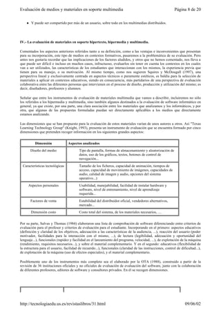 l Y puede ser compartido por más de un usuario, sobre todo en los multimedias distribuidos.
IV.- La evaluación de materiales en soporte hipertexto, hipermedia y multimedia.
Comentados los aspectos anteriores referidos tanto a su definición, como a las ventajas e inconvenientes que presentan
para su incorporación, este tipo de medios en contextos formativos, pasaremos a la problemática de su evaluación. Pero
antes nos gustaría recordar que las implicaciones de los factores aludidos, y otros que no hemos comentado, nos lleva a
que puede ser difícil e incluso en muchos casos, infructuoso, evaluarlos sin tener en cuenta los contextos en los cuales
van a ser utilizados, las características de los estudiantes que interaccionan con los mismos, la experiencia previa que
tienen para su manejo, o su motivación. Al mismo tiempo, como nos sugieren Squires y McDougall (1997), una
perspectiva lineal y exclusivamente centrada en aspectos técnicos o puramente estéticos, es baldía para la selección de
materiales a aplicar en contextos educativos, siendo en consecuencia, más partidarios de una perspectiva de evaluación
colaborativa entre las diferentes personas que intervienen en el proceso de diseño, producción y utilización del mismo; es
decir, diseñadores, profesores y alumnos.
Señalar que entre los instrumentos de evaluación de materiales multimedia que vamos a describir, incluiremos no sólo
los referidos a los hipermedia y multimedia, sino también algunos destinados a la evaluación de software informático en
general, ya que existe, por una parte, una clara asociación entre los materiales que analizamos y los informáticos, y por
otra, que algunas de las propuestas formuladas puedan ser directamente aplicables a los medios que directamente
estamos analizando.
Las dimensiones que se han propuesto para la evaluación de estos materiales varían de unos autores a otros. Así "Texas
Learning Technology Group" (Knight, 1993), presenta un instrumento de evaluación que se encuentra formado por cinco
dimensiones que pretenden recoger información en los siguientes grandes aspectos:
Por su parte, Salvas y Thomas (1984) elaboraron una lista de comprobación de software diferenciando entre criterios de
evaluación para el profesor y criterios de evaluación para el estudiante. Incorporando en el primero: aspectos educativos
(definición y claridad de los objetivos, adecuación a las características de la audiencia, ...), reacción del usuario (poder
motivador, facilidades para la interacción con el mismo, ...), de lectura (legibilidad, adecuación y oportunidad del
lenguaje...), funcionales (rapidez y facilidad en el lanzamiento del programa, velocidad, ...), de explotación de la máquina
(rendimiento, requisitos necesarios...), y sobre el material complementario. Y en el segundo: educativos (flexibilidad de
la estructura para el usuario, facilidad de recuerdo...), funcionales (claridad de las instrucciones, control de dificultad...),
de explotación de la máquina (uso de efectos especiales), y el material complementario.
Posiblemente uno de los instrumentos más completo sea el elaborado por la OTA (1988), construido a partir de la
revisión de 36 instituciones oficiales y no oficiales de evaluación de evaluación del software, junto con la colaboración
de diferentes profesores, editores de software y consultores privados. En él se recogen dimensiones.
Dimensión Aspectos analizados
Diseño del medio Tipo de pantalla, formas de almacenamiento y aleatorización de
datos, uso de los gráficos, textos, botones de control de
navegación...
Características tecnológicas Tamaño de los ficheros, capacidad de animación, tiempos de
acceso, capacidad de movimiento de imágenes, capacidades de
audio, calidad de imagen y audio, opciones del sistema
operativo...)
Aspectos personales Usabilidad, manejabilidad, facilidad de instalar hardware y
software, nivel de entrenamiento, nivel de aprendizaje
requerida...
Factores de venta Estabilidad del distribuidor oficial, vendedores alternativos,
mercado...
Dimensión costo Costo total del sistema, de los materiales necesarios, ....
Página 8 de 20Evaluación de medios y materiales en soporte multimedia
09/06/02http://tecnologiaedu.us.es/revistaslibros/31.html
 
