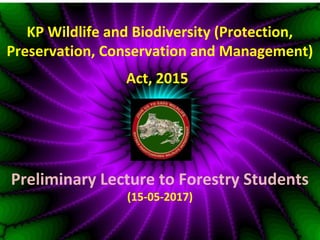 KP Wildlife and Biodiversity (Protection,
Preservation, Conservation and Management)
Act, 2015
Preliminary Lecture to Forestry Students
(15-05-2017)
 