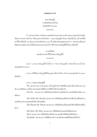 1
ภาคผนวก ก-47
พระราชบัญญัติ
การเดินเรือในน่านน้าไทย
พระพุทธศักราช ๒๔๕๖
มี พระบรมราชโองการในพระบาทสมเด็จพระปรเมนทรมหาวชิราวุธพระมงกุฎเกล้าเจ้าอยู่หัว
ให้ประกาศจงทราบทั่วกันว่า ได้ทรงพระราชด้าริเห็นว่า พระราชบัญญัติว่าด้วยการเดินเรือในน่านน้าไทยที่ได้
ตราขึนไว้ เมื่อวันที่ ๒๕ มิถุนายน รัตนโกสินทร์ ศก ๑๒๔ นัน ยังมีบกพร่องอยู่หลายประการ สมควรจะเปลี่ยนแก้
ให้สมกับกาลสมัย เพราะฉะนันจึงทรงพระกรุณาโปรดเกล้าฯ ให้ตราพระราชบัญญัติขึนไว้แทน ดังต่อไปนี
ความเบืองต้น
และอธิบายบางค้าที่ใช้ ในพระราชบัญญัตินี
มาตรา ๑ พระราชบัญญัตินี ให้เรียกว่า “พระราชบัญญัติการเดินเรือในน่านน้าไทย
พระพุทธศักราช ๒๔๕๖”
มาตรา ๒ให้ใช้พระราชบัญญัตินีเป็นกฎหมายตังแต่ วันที่ ๑ กันยายน พระพุทธศักราช ๒๔๕๖
เป็นต้นไป
มาตรา ๓ ในพระราชบัญญัตินี
“เรือ” หมายความว่า ยานพาหนะทางน้าทุกชนิด ไม่ว่าจะใช้เพื่อบรรทุกล้าเลียง โดยสารลาก จูง
ดัน ยก ขุดหรือลอก รวมทังยานพาหนะอย่างอื่นที่สามารถใช้ในน้าได้ ท้านองเดียวกัน
“เรือก้าปั่น” หมายความว่า เรือที่เดินด้วยเครื่องจักรกลหรือด้วยใบ และไม่ได้ใช้กรรเชียง แจว
หรือพาย
“เรือ ก้าปั่นไฟ” หรือ “เรือกลไฟ” หมายความว่า เรือที่เดินด้วยเครื่องจักรจะใช้ใบด้วยหรือไม่ก็ตาม
และให้หมายความรวมตลอดถึงเรือก้าปั่นยนต์ด้วย
“เรือก้าปั่นยนต์” หรือ “เรือยนต์” หมายความว่า เรือที่เดินด้วยเครื่องยนต์จะใช้ก้าลังอื่นด้วยหรือไม่
ก็ตาม
“เรือก้าปั่นใบ” หรือ “เรือใบ” หมายความว่า เรือที่เดินด้วยใบและไม่ใช้เครื่องจักรกล
“เรือกล” หมายความว่า เรือที่เดินด้วยเครื่องจักรกล และใช้ก้าลังอื่นด้วยหรือไม่ก็ตาม
“เรือกลไฟเล็ก” หมายความว่า เรือที่มีขนาดต่้ากว่าสามสิบตันกรอสส์ที่เดินด้วยเครื่องจักร
 