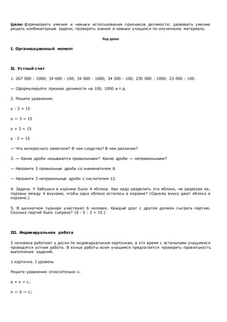 Цели: формировать умения и навыки использования признаков делимости; развивать умение
решать комбинаторные задачи; проверить знания и навыки учащихся по изученному материалу.
Ход урока
I. Организационный момент
II. Устный счет
1. 267 000 : 1000; 34 600 : 100; 34 000 : 1000; 34 500 : 100; 230 000 : 1000; 23 000 : 100.
— Сформулируйте признак делимости на 100, 1000 и т.д.
2. Решите уравнения:
у : 3 = 15
у — 3 = 15
у + 3 = 15
у · 3 = 15
— Что интересного заметили? В чем сходство? В чем различие?
3. — Какие дроби называются правильными? Какие дроби — неправильными?
— Назовите 3 правильные дроби со знаменателем 8.
— Назовите 3 неправильные дроби с числителем 12.
4. Задача. У бабушки в корзине было 4 яблока. Как надо разделить эти яблоки, не разрезая их,
поровну между 4 внуками, чтобы одно яблоко осталось в корзине? (Одному внуку дают яблоко в
корзине.)
5. В шахматном турнире участвуют 6 человек. Каждый друг с другом должен сыграть партию.
Сколько партий было сыграно? (6 · 5 : 2 = 15.)
III. Индивидуальная работа
2 человека работают у доски по индивидуальным карточкам, в это время с остальными учащимися
проводится устная работа. В конце работы всем учащимся предлагается проверить правильность
выполнения заданий.
1 карточка. I уровень
Решите уравнения относительно х.
а + х = с;
х — b — с;
 