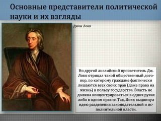 Основные представители политической
науки и их взгляды
Но другой английский просветитель Дж.
Локк отрицал такой общественный дого-
вор, по которому граждане фактически
лишаются всех своих прав (даже права на
жизнь) в пользу государства. Власть не
должна концентрироваться в одних руках
либо в одном органе. Так, Локк выдвинул
идею разделения законодательной и ис-
полнительной власти.
Джон Локк
 