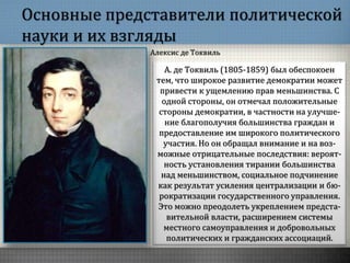 Основные представители политической
науки и их взгляды
А. де Токвиль (1805-1859) был обеспокоен
тем, что широкое развитие демократии может
привести к ущемлению прав меньшинства. С
одной стороны, он отмечал положительные
стороны демократии, в частности на улучше-
ние благополучия большинства граждан и
предоставление им широкого политического
участия. Но он обращал внимание и на воз-
можные отрицательные последствия: вероят-
ность установления тирании большинства
над меньшинством, социальное подчинение
как результат усиления централизации и бю-
рократизации государственного управления.
Это можно преодолеть укреплением предста-
вительной власти, расширением системы
местного самоуправления и добровольных
политических и гражданских ассоциаций.
Алексис де Токвиль
 