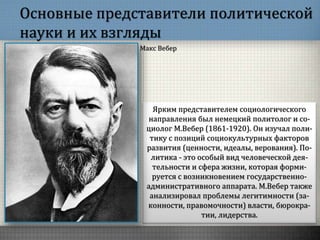 Основные представители политической
науки и их взгляды
Ярким представителем социологического
направления был немецкий политолог и со-
циолог М.Вебер (1861-1920). Он изучал поли-
тику с позиций социокультурных факторов
развития (ценности, идеалы, верования). По-
литика - это особый вид человеческой дея-
тельности и сфера жизни, которая форми-
руется с возникновением государственно-
административного аппарата. М.Вебер также
анализировал проблемы легитимности (за-
конности, правомочности) власти, бюрокра-
тии, лидерства.
Макс Вебер
 