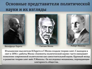 Основные представители политической
науки и их взгляды
Итальянские мыслители В.Парето и Г.Моска создали теорию элит. С выходом в
свет в 1896 г. работы Моска «Элементы политической науки» часто связывают
появление современной политологии как самостоятельной науки. Крупный вклад
в развитие теории элит внёс Р.Михельс. Он исследовал механизмы, порождающие
элитарность общества.
Вильфредо Парето Гаэтано Моска Роберт Михельс
 