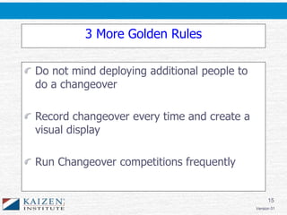 15
Version 01
3 More Golden Rules
Do not mind deploying additional people to
do a changeover
Record changeover every time and create a
visual display
Run Changeover competitions frequently
 
