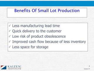 3
Version 01
Benefits Of Small Lot Production
Less manufacturing lead time
Quick delivery to the customer
Low risk of product obsolescence
Improved cash flow because of less inventory
Less space for storage
 