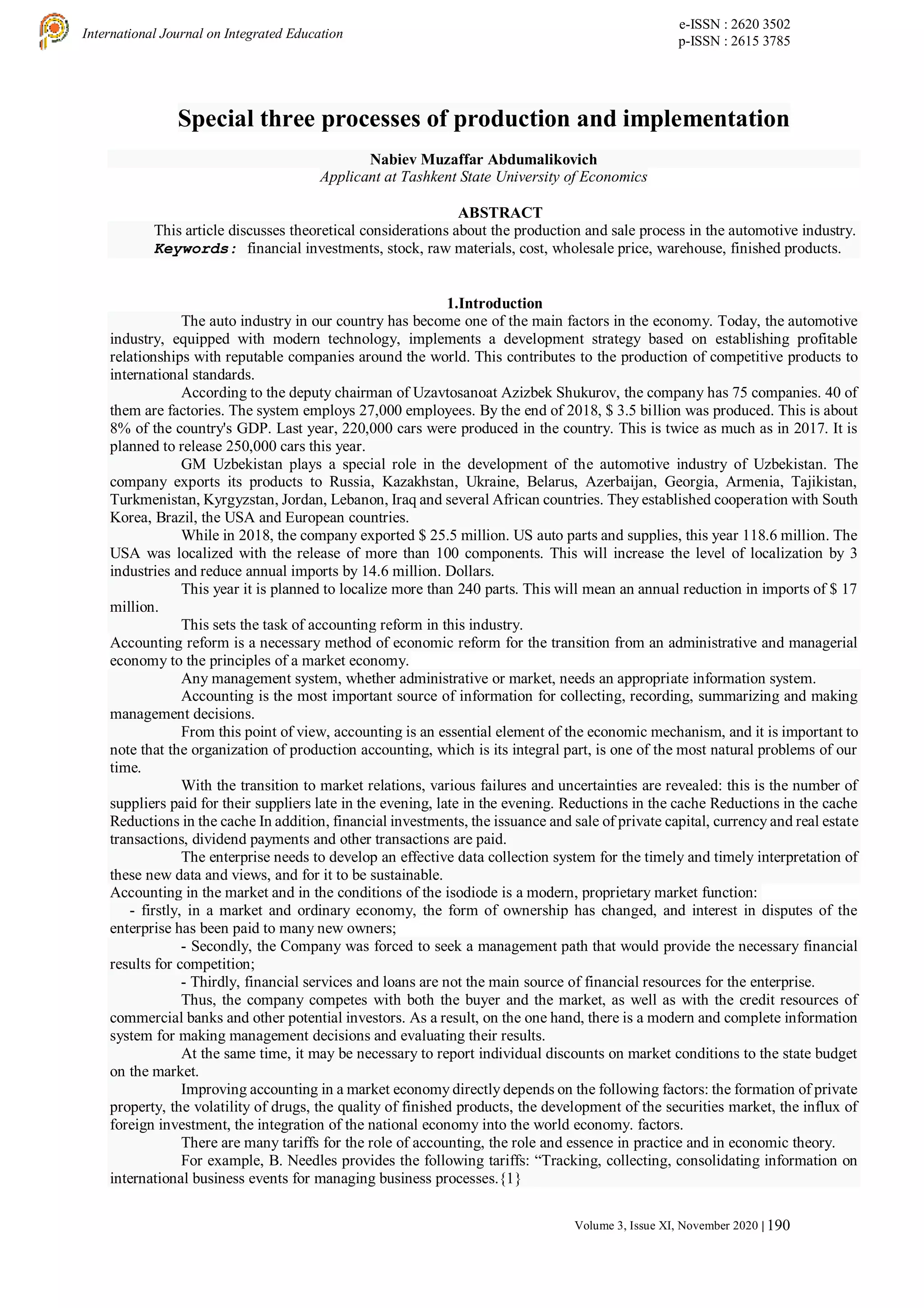 e-ISSN : 2620 3502
p-ISSN : 2615 3785
International Journal on Integrated Education
Volume 3, Issue XI, November 2020 | 190
Special three processes of production and implementation
Nabiev Muzaffar Abdumalikovich
Applicant at Tashkent State University of Economics
ABSTRACT
This article discusses theoretical considerations about the production and sale process in the automotive industry.
Keywords: financial investments, stock, raw materials, cost, wholesale price, warehouse, finished products.
1.Introduction
The auto industry in our country has become one of the main factors in the economy. Today, the automotive
industry, equipped with modern technology, implements a development strategy based on establishing profitable
relationships with reputable companies around the world. This contributes to the production of competitive products to
international standards.
According to the deputy chairman of Uzavtosanoat Azizbek Shukurov, the company has 75 companies. 40 of
them are factories. The system employs 27,000 employees. By the end of 2018, $ 3.5 billion was produced. This is about
8% of the country's GDP. Last year, 220,000 cars were produced in the country. This is twice as much as in 2017. It is
planned to release 250,000 cars this year.
GM Uzbekistan plays a special role in the development of the automotive industry of Uzbekistan. The
company exports its products to Russia, Kazakhstan, Ukraine, Belarus, Azerbaijan, Georgia, Armenia, Tajikistan,
Turkmenistan, Kyrgyzstan, Jordan, Lebanon, Iraq and several African countries. They established cooperation with South
Korea, Brazil, the USA and European countries.
While in 2018, the company exported $ 25.5 million. US auto parts and supplies, this year 118.6 million. The
USA was localized with the release of more than 100 components. This will increase the level of localization by 3
industries and reduce annual imports by 14.6 million. Dollars.
This year it is planned to localize more than 240 parts. This will mean an annual reduction in imports of $ 17
million.
This sets the task of accounting reform in this industry.
Accounting reform is a necessary method of economic reform for the transition from an administrative and managerial
economy to the principles of a market economy.
Any management system, whether administrative or market, needs an appropriate information system.
Accounting is the most important source of information for collecting, recording, summarizing and making
management decisions.
From this point of view, accounting is an essential element of the economic mechanism, and it is important to
note that the organization of production accounting, which is its integral part, is one of the most natural problems of our
time.
With the transition to market relations, various failures and uncertainties are revealed: this is the number of
suppliers paid for their suppliers late in the evening, late in the evening. Reductions in the cache Reductions in the cache
Reductions in the cache In addition, financial investments, the issuance and sale of private capital, currency and real estate
transactions, dividend payments and other transactions are paid.
The enterprise needs to develop an effective data collection system for the timely and timely interpretation of
these new data and views, and for it to be sustainable.
Accounting in the market and in the conditions of the isodiode is a modern, proprietary market function:
- firstly, in a market and ordinary economy, the form of ownership has changed, and interest in disputes of the
enterprise has been paid to many new owners;
- Secondly, the Company was forced to seek a management path that would provide the necessary financial
results for competition;
- Thirdly, financial services and loans are not the main source of financial resources for the enterprise.
Thus, the company competes with both the buyer and the market, as well as with the credit resources of
commercial banks and other potential investors. As a result, on the one hand, there is a modern and complete information
system for making management decisions and evaluating their results.
At the same time, it may be necessary to report individual discounts on market conditions to the state budget
on the market.
Improving accounting in a market economy directly depends on the following factors: the formation of private
property, the volatility of drugs, the quality of finished products, the development of the securities market, the influx of
foreign investment, the integration of the national economy into the world economy. factors.
There are many tariffs for the role of accounting, the role and essence in practice and in economic theory.
For example, B. Needles provides the following tariffs: “Tracking, collecting, consolidating information on
international business events for managing business processes.{1}
 