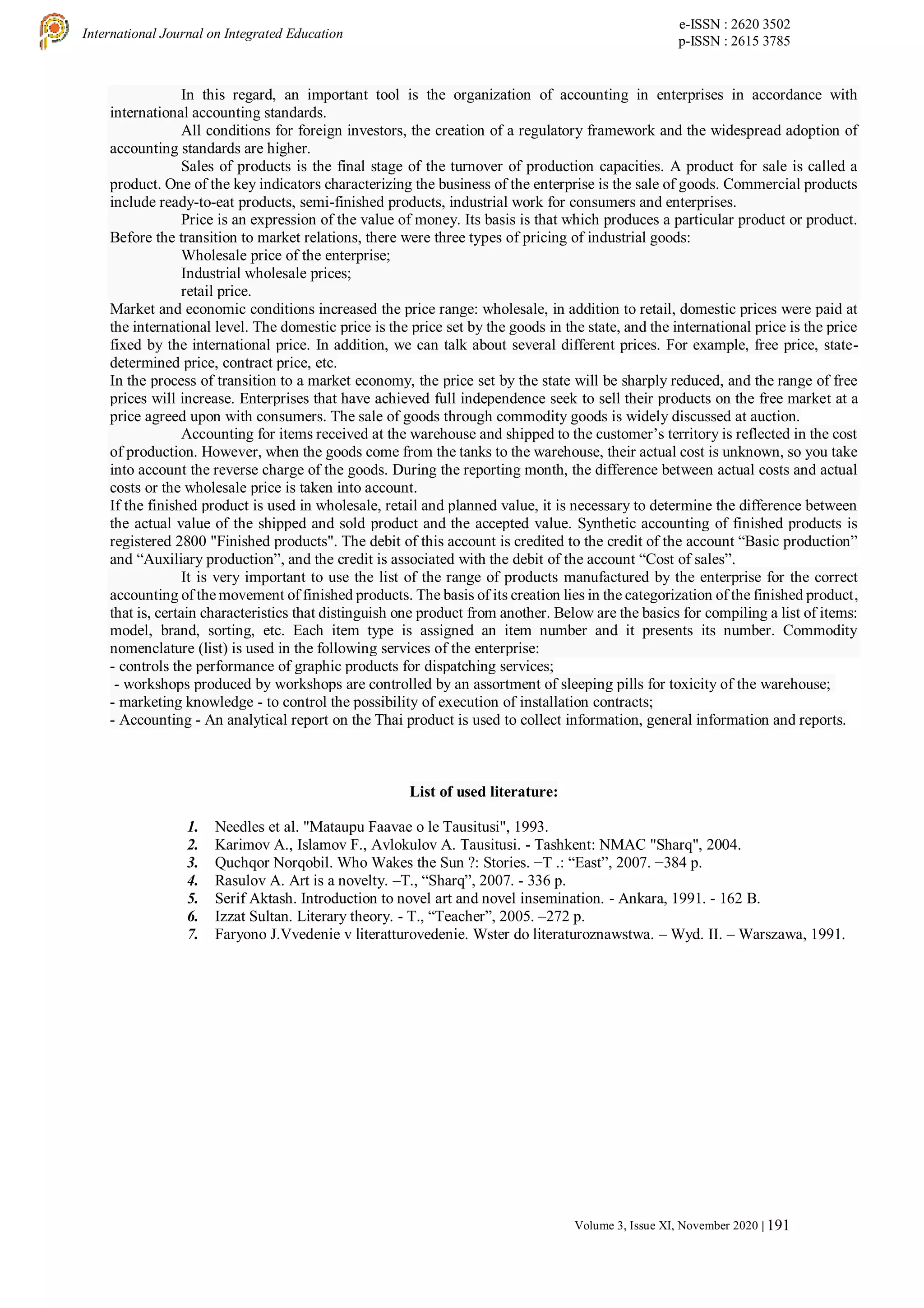 e-ISSN : 2620 3502
p-ISSN : 2615 3785
International Journal on Integrated Education
Volume 3, Issue XI, November 2020 | 191
In this regard, an important tool is the organization of accounting in enterprises in accordance with
international accounting standards.
All conditions for foreign investors, the creation of a regulatory framework and the widespread adoption of
accounting standards are higher.
Sales of products is the final stage of the turnover of production capacities. A product for sale is called a
product. One of the key indicators characterizing the business of the enterprise is the sale of goods. Commercial products
include ready-to-eat products, semi-finished products, industrial work for consumers and enterprises.
Price is an expression of the value of money. Its basis is that which produces a particular product or product.
Before the transition to market relations, there were three types of pricing of industrial goods:
Wholesale price of the enterprise;
Industrial wholesale prices;
retail price.
Market and economic conditions increased the price range: wholesale, in addition to retail, domestic prices were paid at
the international level. The domestic price is the price set by the goods in the state, and the international price is the price
fixed by the international price. In addition, we can talk about several different prices. For example, free price, state-
determined price, contract price, etc.
In the process of transition to a market economy, the price set by the state will be sharply reduced, and the range of free
prices will increase. Enterprises that have achieved full independence seek to sell their products on the free market at a
price agreed upon with consumers. The sale of goods through commodity goods is widely discussed at auction.
Accounting for items received at the warehouse and shipped to the customer’s territory is reflected in the cost
of production. However, when the goods come from the tanks to the warehouse, their actual cost is unknown, so you take
into account the reverse charge of the goods. During the reporting month, the difference between actual costs and actual
costs or the wholesale price is taken into account.
If the finished product is used in wholesale, retail and planned value, it is necessary to determine the difference between
the actual value of the shipped and sold product and the accepted value. Synthetic accounting of finished products is
registered 2800 "Finished products". The debit of this account is credited to the credit of the account “Basic production”
and “Auxiliary production”, and the credit is associated with the debit of the account “Cost of sales”.
It is very important to use the list of the range of products manufactured by the enterprise for the correct
accounting of the movement of finished products. The basis of its creation lies in the categorization of the finished product,
that is, certain characteristics that distinguish one product from another. Below are the basics for compiling a list of items:
model, brand, sorting, etc. Each item type is assigned an item number and it presents its number. Commodity
nomenclature (list) is used in the following services of the enterprise:
- controls the performance of graphic products for dispatching services;
- workshops produced by workshops are controlled by an assortment of sleeping pills for toxicity of the warehouse;
- marketing knowledge - to control the possibility of execution of installation contracts;
- Accounting - An analytical report on the Thai product is used to collect information, general information and reports.
List of used literature:
1. Needles et al. "Mataupu Faavae o le Tausitusi", 1993.
2. Karimov A., Islamov F., Avlokulov A. Tausitusi. - Tashkent: NMAC "Sharq", 2004.
3. Quchqor Norqobil. Who Wakes the Sun ?: Stories. −T .: “East”, 2007. −384 p.
4. Rasulov A. Art is a novelty. –T., “Sharq”, 2007. - 336 p.
5. Serif Aktash. Introduction to novel art and novel insemination. - Ankara, 1991. - 162 B.
6. Izzat Sultan. Literary theory. - T., “Teacher”, 2005. –272 p.
7. Faryono J.Vvedenie v literatturovedenie. Wster do literaturoznawstwa. – Wyd. II. – Warszawa, 1991.
 