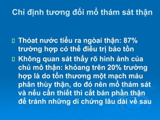Chỉ định tương đối mổ thám sát thận
Thóat nước tiểu ra ngòai thận: 87%
trường hợp có thể điều trị bảo tồn
Không quan sát thấy rõ hình ảnh của
chủ mô thận: khỏang trên 20% trường
hợp là do tổn thương một mạch máu
phân thùy thận, do đó nên mổ thám sát
và nếu cần thiết thì cắt bán phần thận
để tránh những di chứng lâu dài về sau
 