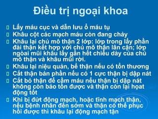 Điều trị ngoại khoa
Lấy máu cục và dẫn lưu ổ máu tụ
Khâu cột các mạch máu còn đang chảy
Khâu lại chủ mô thận 2 lớp: lớp trong lấy phần
đài thận kết hợp với chủ mô thận lân cận; lớp
ngòai mũi khâu lấy gần hết chiều dày của chủ
mô thận và khâu mũi rời.
Khâu lại niệu quản, bể thận nếu có tổn thương
Cắt thận bán phần nếu có 1 cực thận bị dập nát
Cắt bỏ thận để cầm máu nếu thận bị dập nát
không còn bảo tồn được và thận còn lại họat
động tốt
Khi bị đứt động mạch, hoặc tĩnh mạch thận,
nếu bệnh nhân đến sớm và thận có thể phục
hồi được thì khâu lại động mạch tận
 