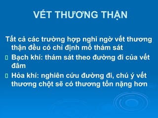VẾT THƯƠNG THẬN
Tất cả các trường hợp nghi ngờ vết thương
thận đều có chỉ định mổ thám sát
Bạch khí: thám sát theo đường đi của vết
đâm
Hỏa khí: nghiên cứu đường đi, chú ý vết
thương chột sẽ có thương tổn nặng hơn
 