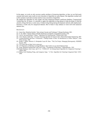 298
In this paper, we work on only accuracy quality attribute of clustering algorithm, so that; we can find much
accurate and nearly same result at every execution of algorithm on same dataset. Our algorithm worked well
in this scenario to provide accurate result at every execution of algorithm.
We applied this algorithm on only simple real time categorical datasets mushroom database, Congressional
Voting Data Set. In future, it is possible to apply this algorithm on bug dataset to help developer to find the
clusters of bugs that have a same cause. It helps in bug fixing during development and also after deployment.
Presently it works only for categorical datasets. But in future it may enhance to work well with numerical
datasets also.
REFERENCES
[1] Jiawei Han, Micheline Kamber: "data mining Concepts and Techniques", Morgan Kaufmann, 2001.
[2] E. W. Gilbert: "Pioneer Maps of Health and Disease in England'', Geographical Journal, 1958.
[3] Anil K. Jain and Richard C. Dubes: "Algorithms for Clustering data", Prentice-Hall, 2005.
[4] Amir Ahmad, Lipika Dey: "A k-mean clustering algorithm for numeric data", Data & Knowledge Engineering, 2007
[5] Leonard Kaufman and Peter J. Rousseeuw: "Finding Groups in Data: An Introduction to Cluster Analysis.'', John
Wiley & Sons, 1990.
[6] Renjee J. Miller, Mauricio A. Hernjandez Laura M. Haas.: "The Clio Project: Managing Heterogeneity, SIGMOD
Record, 2001.
[7] US Census data set http://www.census.gov.
[8] UCI Repository of Machine Learning Databases. http://archive.ics.uci.edu/ml/datasets.html
[9] Serge Abiteboul, Richard Hull, and Victor Vianu.: "Foundations of Data bases." AddisonWesley, 1995.
[10] Daniel Barbarja, Julia Couto, and Yi Li.: "COOLCAT: An Entropy-based Algorithm for Categorical Clustering.",
CIKM -2002.
[11] Zhihua Cail, Dianhong Wang, and Liangxiao Jiang: “ A New Algorithm for Clustering Categorical Data”, ICIC-
2006.
 