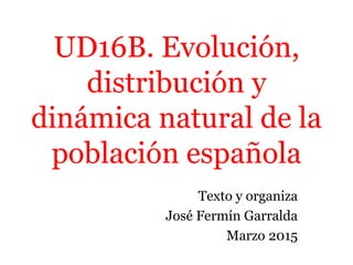 UD16B. Evolución,
distribución y
dinámica natural de la
población española
Texto y organiza
José Fermín Garralda
Marzo 2015
 