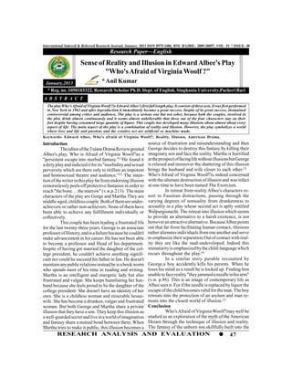 International Indexed & Refereed Research Journal, January, 2013 ISSN 0975-3486, RNI- RAJBIL- 2009-30097, VOL- IV * ISSUE- 40
                                           Research Paper—English

                        Sense of Reality and Illusion in Edward Albee's Play
                                "Who's Afraid of Virginia Woolf ?"
 January,2013                         * Anil Kumar
  * Reg. no. 1050103322, Research Scholar Ph.D. Dept. of English, Singhania University,Pacheri Bari
A B S T R A C T
  The play Who's Afraid of Virginia Woolf ?is Edward Albee's first full length play. It consists of three acts. It was first performed
  in New York in 1962 and after itsproduction it immediately became a great success. Inspite of its great success, itremained
  controversial among critics and audience. The play is a serious one but not sober, because both the couples, involved in
  the plot, drink almost continuously and it seems almost unbelievable that three out of the four characters stay on their
  feet despite having consumed large quantity of liquor. This couple has developed many illusions about almost about every
  aspect of life. The main aspect of the play is a combination of reality and illusion. However, the play symbolizes a world
  where love and life and passions and the creative act are artificial or machine made.
Keywords- Edward Albee, Who's afraid of Virginia Woolf?, Reality, Illusion, American Drama.
Introduction                                                         source of frustration and misunderstanding and then
          The editor of the Tulane Drama Review greeted              George decides to destroy this fantasy by killing their
Albee's play, Who is Afraid of Virginia Woolf?as a                   imaginary son and face the reality. Martha is horrified
"persistent escape into morbid fantasy."[1]He found it               at the prospect of facing life without illusions but George
a dirty play and indicted it for its "morbidity and sexual           is relaxed and moreover the shattering of this illusion
perversity which are there only to titillate an impotent             brings the husband and wife closer to each other.[3]
and homosexual theatre and audience." [2] The inten-                 Who's Afraid of Virginia Woolf?is indeed concerned
tion of the writer in this play far from endorsing illusion          with the ultimate destruction of illusion and was infact
remorselessly peels off protective fantasies in order to             at one time to have been named The Exorcism.
reach "the bone. . . the marrow" (v.w.p.213). The main                         In retreat from reality Albee's characters re-
characters of the play are Gorge and Martha.They are                 sort to Faustian distractions, passing through the
middle-aged, childless couple. Both of them are under-               varying degrees of sensuality from drunkenness to
achievers or rather non-achievers. None of them have                 sexuality in a play whose second act is aptly entitled
been able to achieve any fulfillment individually or                 Walpurgisnacht. The retreat into illusion which seems
collectively.                                                        to provide an alternative to a harsh existence, is not
          This couple has been leading a frustrated life             however an attractive alternative. Because Albee points
for the last twenty-three years. George is an associate              out that far from facilitating human contact, illusions
professor of History, and is a failure because he couldn't           rather alienates individuals from one another and serve
make advancement in his career. He has not been able                 to emphasize their separation.Out of contact with real-
to become a professor and Head of his department.                    ity they are like the mad-undeveloped. Indeed this
Inspite of having got married the daughter of the col-               immaturity is emphasized by the child-language which
lege president, he couldn't achieve anything signifi-                recurs throughout the play.[4]
cant nor could he succeed his father in law. He doesn't                        In a similar story parable recounted by
maintain any public relations instead he is a book worm              George,a boy accidently kills his parents. When he
who spends most of his time in reading and writing.                  loses his mind as a result he is locked up. Finding him
Martha is an intelligent and energetic lady but also                 unable to face reality "they jammed a needle in his arm"
frustrated and vulgar. She keeps humiliating her hus-                (v.w. p.96). This is an image of contemporary life as
band because she feels proud to be the daughter of the               Albee sees it. For if the needle is replaced by liquor the
college president. She doesn't have an identity of her               escape of the child becomes valid for the man. The boy
own. She is a childless woman and miserable house-                   retreats into the protection of an asylum and man re-
wife. She has become a drunken, vulgar and frustrated                treats into the closed world of illusion.[5]
woman. But both George and Martha share a private                    Conclusion
illusion that they have a son. They keep this illusion as                      Who's Afraid of Virginia Woolf?may well be
a well-guarded secret and live in a world of imagination             studied as an exploration of the myth of the American
and fantasy share a mutual bond between them. When                   Dream through the technique of illusion and reality.
Martha tries to make it public, this illusion becomes a              The fantasy of the unborn son skillfully built into the
        RESEARCH ANALYSIS AND EVALUATION                                                                                   47
 