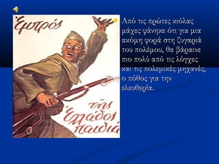  Από τις πρώτες κιόλαςΑπό τις πρώτες κιόλας
μάχες φάνηκε ότι για μιαμάχες φάνηκε ότι για μια
ακόμη φορά στη ζυγαριάακόμη φορά στη ζυγαριά
του πολέμου, θα βάραινετου πολέμου, θα βάραινε
πιο πολύ από τις λόγχεςπιο πολύ από τις λόγχες
και τις πολεμικές μηχανές,και τις πολεμικές μηχανές,
ο πόθος για τηνο πόθος για την
ελευθερία.ελευθερία.
 