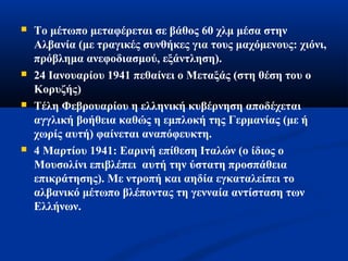  Το μέτωπο μεταφέρεται σε βάθος 60 χλμ μέσα στην
Αλβανία (με τραγικές συνθήκες για τους μαχόμενους: χιόνι,
πρόβλημα ανεφοδιασμού, εξάντληση).
 24 Ιανουαρίου 1941 πεθαίνει ο Μεταξάς (στη θέση του ο
Κορυζής)
 Τέλη Φεβρουαρίου η ελληνική κυβέρνηση αποδέχεται
αγγλική βοήθεια καθώς η εμπλοκή της Γερμανίας (με ή
χωρίς αυτή) φαίνεται αναπόφευκτη.
 4 Μαρτίου 1941: Εαρινή επίθεση Ιταλών (ο ίδιος ο
Μουσολίνι επιβλέπει αυτή την ύστατη προσπάθεια
επικράτησης). Με ντροπή και αηδία εγκαταλείπει το
αλβανικό μέτωπο βλέποντας τη γενναία αντίσταση των
Ελλήνων.
 