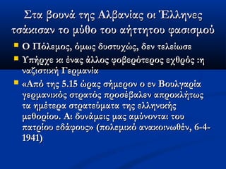 Στα βουνά της Αλβανίας οι ΈλληνεςΣτα βουνά της Αλβανίας οι Έλληνες
τσάκισαν το μύθο του αήττητου φασισμούτσάκισαν το μύθο του αήττητου φασισμού
 Ο Πόλεμος, όμως δυστυχώς, δεν τελείωσεΟ Πόλεμος, όμως δυστυχώς, δεν τελείωσε
 Υπήρχε κι ένας άλλος φοβερότερος εχθρός :ηΥπήρχε κι ένας άλλος φοβερότερος εχθρός :η
ναζιστική Γερμανίαναζιστική Γερμανία
 «Από της 5.15 ώρας σήμερον ο εν Βουλγαρία«Από της 5.15 ώρας σήμερον ο εν Βουλγαρία
γερμανικός στρατός προσέβαλεν απροκλήτωςγερμανικός στρατός προσέβαλεν απροκλήτως
τα ημέτερα στρατεύματα της ελληνικήςτα ημέτερα στρατεύματα της ελληνικής
μεθορίου. Αι δυνάμεις μας αμύνονται τουμεθορίου. Αι δυνάμεις μας αμύνονται του
πατρίου εδάφους» (πολεμικό ανακοινωθέν, 6-4-πατρίου εδάφους» (πολεμικό ανακοινωθέν, 6-4-
1941)1941)
 