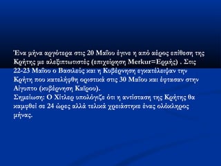 Ένα μήνα αργότερα στις 20 Μαΐου έγινε η από αέρος επίθεση της
Κρήτης με αλεξιπτωτιστές (επιχείρηση Merkur=Ερμής) . Στις
22-23 Μαΐου ο Βασιλεύς και η Κυβέρνηση εγκατέλειψαν την
Κρήτη που κατελήφθη οριστικά στις 30 Μαΐου και έφτασαν στην
Αίγυπτο (κυβέρνηση Καϊρου).
Σημείωση: Ο Χίτλερ υπολόγιζε ότι η αντίσταση της Κρήτης θα
καμφθεί σε 24 ώρες αλλά τελικά χρειάστηκε ένας ολόκληρος
μήνας.
 