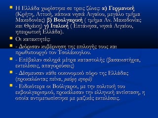  Η Ελλάδα χωρίστηκε σε τρεις ζώνες:Η Ελλάδα χωρίστηκε σε τρεις ζώνες: α) Γερμανικήα) Γερμανική
(Κρήτη, Αττική, κάποια νησιά Αιγαίου, μεγάλο τμήμα(Κρήτη, Αττική, κάποια νησιά Αιγαίου, μεγάλο τμήμα
Μακεδονίας)Μακεδονίας) β) Βουλγαρικήβ) Βουλγαρική ( τμήμα Αν. Μακεδονίας( τμήμα Αν. Μακεδονίας
και Θράκη)και Θράκη) γ) Ιταλικήγ) Ιταλική ( Επτάνησα, νησιά Αιγαίου,( Επτάνησα, νησιά Αιγαίου,
ηπειρωτική Ελλάδα).ηπειρωτική Ελλάδα).
 Οι κατακτητέςΟι κατακτητές::
 - Διόρισαν κυβέρνηση της επιλογής τους και- Διόρισαν κυβέρνηση της επιλογής τους και
πρωθυπουργό τον Τσολάκογλου.πρωθυπουργό τον Τσολάκογλου.
 - Επέβαλαν σκληρά μέτρα καταστολής (βασανιστήρια,- Επέβαλαν σκληρά μέτρα καταστολής (βασανιστήρια,
εκτελέσεις, απαγορεύσεις)εκτελέσεις, απαγορεύσεις)
 - Δέσμευσαν κάθε οικονομικό πόρο της Ελλάδας- Δέσμευσαν κάθε οικονομικό πόρο της Ελλάδας
(προκαλώντας πείνα,(προκαλώντας πείνα, μαύρη αγορά)μαύρη αγορά)
 - Ειδικότερα οι Βούλγαροι, με την πολιτική του- Ειδικότερα οι Βούλγαροι, με την πολιτική του
εκβουλγαρισμού, προκάλεσαν την ελληνική αντίσταση, ηεκβουλγαρισμού, προκάλεσαν την ελληνική αντίσταση, η
οποία αντιμετωπίστηκε με μαζικές εκτελέσεις.οποία αντιμετωπίστηκε με μαζικές εκτελέσεις.
 