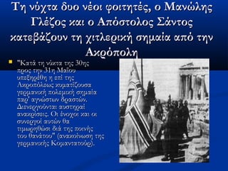 Τη νύχτα δυο νέοι φοιτητές, ο ΜανώληςΤη νύχτα δυο νέοι φοιτητές, ο Μανώλης
Γλέζος και ο Απόστολος ΣάντοςΓλέζος και ο Απόστολος Σάντος
κατεβάζουν τη χιτλερική σημαία από τηνκατεβάζουν τη χιτλερική σημαία από την
ΑκρόποληΑκρόπολη
 "Κατά τη νύκτα της 30ης"Κατά τη νύκτα της 30ης
προς την 31η Μαΐουπρος την 31η Μαΐου
υπεξηρέθη η επί τηςυπεξηρέθη η επί της
Ακροπόλεως κυματίζουσαΑκροπόλεως κυματίζουσα
γερμανική πολεμική σημαίαγερμανική πολεμική σημαία
παρ' αγνώστων δραστών.παρ' αγνώστων δραστών.
Διενεργούνται αυστηραίΔιενεργούνται αυστηραί
ανακρίσεις. Οι ένοχοι και οιανακρίσεις. Οι ένοχοι και οι
συνεργοί αυτών θασυνεργοί αυτών θα
τιμωρηθώσι διά της ποινήςτιμωρηθώσι διά της ποινής
του θανάτου" (ανακοίνωση τηςτου θανάτου" (ανακοίνωση της
γερμανικής Κομαντατούρ).γερμανικής Κομαντατούρ).
 