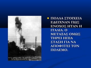  ΠΟΛΛΑ ΣΤΟΙΧΕΙΑΠΟΛΛΑ ΣΤΟΙΧΕΙΑ
ΕΔΕΙΧΝΑΝ ΠΩΣΕΔΕΙΧΝΑΝ ΠΩΣ
ΕΝΟΧΟΣ ΗΤΑΝ ΗΕΝΟΧΟΣ ΗΤΑΝ Η
ΙΤΑΛΙΑ. ΟΙΤΑΛΙΑ. Ο
ΜΕΤΑΞΑΣ ΟΜΩΣΜΕΤΑΞΑΣ ΟΜΩΣ
ΤΗΡΕΙ ΗΠΙΑΤΗΡΕΙ ΗΠΙΑ
ΣΤΑΣΗ ΓΙΑ ΝΑΣΤΑΣΗ ΓΙΑ ΝΑ
ΑΠΟΦΥΓΕΙ ΤΟΝΑΠΟΦΥΓΕΙ ΤΟΝ
ΠΟΛΕΜΟ.ΠΟΛΕΜΟ.
 