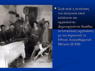  Σιγά-σιγά η αντίστασηΣιγά-σιγά η αντίσταση
του ελληνικού λαούτου ελληνικού λαού
απλώνεται καιαπλώνεται και
οργανώνεται.οργανώνεται.
Δημιουργούνται δεκάδεςΔημιουργούνται δεκάδες
αντιστασιακές οργανώσειςαντιστασιακές οργανώσεις
με πιο σημαντική τομε πιο σημαντική το
Εθνικό ΑπελευθερωτικόΕθνικό Απελευθερωτικό
Μέτωπο (ΕΑΜ)Μέτωπο (ΕΑΜ)
 