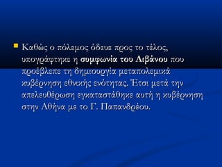  Καθώς ο πόλεμος όδευε προς το τέλος,Καθώς ο πόλεμος όδευε προς το τέλος,
υπογράφτηκε ηυπογράφτηκε η συμφωνία του Λιβάνουσυμφωνία του Λιβάνου πουπου
προέβλεπε τη δημιουργία μεταπολεμικάπροέβλεπε τη δημιουργία μεταπολεμικά
κυβέρνηση εθνικής ενότητας. Έτσι μετά τηνκυβέρνηση εθνικής ενότητας. Έτσι μετά την
απελευθέρωση εγκαταστάθηκε αυτή η κυβέρνησηαπελευθέρωση εγκαταστάθηκε αυτή η κυβέρνηση
στην Αθήνα με το Γ. Παπανδρέου.στην Αθήνα με το Γ. Παπανδρέου.
 