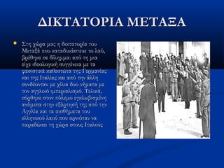 ΔΙΚΤΑΤΟΡΙΑ ΜΕΤΑΞΑΔΙΚΤΑΤΟΡΙΑ ΜΕΤΑΞΑ
 Στη χώρα μας η δικτατορία τουΣτη χώρα μας η δικτατορία του
Μεταξά που καταδυνάστευε το λαό,Μεταξά που καταδυνάστευε το λαό,
βρέθηκε σε δίλημμα: από τη μιαβρέθηκε σε δίλημμα: από τη μια
είχε ιδεολογική συγγένεια με ταείχε ιδεολογική συγγένεια με τα
φασιστικά καθεστώτα της Γερμανίαςφασιστικά καθεστώτα της Γερμανίας
και της Ιταλίας και από την άλληκαι της Ιταλίας και από την άλλη
συνδέονταν με χίλια δυο νήματα μεσυνδέονταν με χίλια δυο νήματα με
τον αγγλικό ιμπεριαλισμό. Τελικά,τον αγγλικό ιμπεριαλισμό. Τελικά,
σύρθηκε στον πόλεμο εγκλωβισμένησύρθηκε στον πόλεμο εγκλωβισμένη
ανάμεσα στην εξάρτησή της από τηνανάμεσα στην εξάρτησή της από την
Αγγλία και τα αισθήματα τουΑγγλία και τα αισθήματα του
ελληνικού λαού που αρνιόταν ναελληνικού λαού που αρνιόταν να
παραδώσει τη χώρα στους Ιταλούςπαραδώσει τη χώρα στους Ιταλούς
 