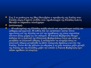  Στις 3 τα μεσάνυχτα της 28ης Οκτωβρίου ο πρεσβευτής της Ιταλίας στηνΣτις 3 τα μεσάνυχτα της 28ης Οκτωβρίου ο πρεσβευτής της Ιταλίας στην
Ελλάδα κόμης Γκράτσι επιδίδει στον πρωθυπουργό της Ελλάδας ΙωάννηΕλλάδα κόμης Γκράτσι επιδίδει στον πρωθυπουργό της Ελλάδας Ιωάννη
Μεταξά το παρακάτω τελεσίγραφο:Μεταξά το παρακάτω τελεσίγραφο:
 (απόσπασμα)(απόσπασμα)
 ...... Η ουδετερότης της Ελλάδος απέβη ολονέν και περισσότερον απλώς καιΗ ουδετερότης της Ελλάδος απέβη ολονέν και περισσότερον απλώς και
καθαρώς φαινομενική. Η ευθύνη δια την κατάστασιν ταύτην πίπτεικαθαρώς φαινομενική. Η ευθύνη δια την κατάστασιν ταύτην πίπτει
πρωτίστως επί της Αγγλίας και επί της προθέσεώς της όπως περιπλέκηπρωτίστως επί της Αγγλίας και επί της προθέσεώς της όπως περιπλέκη
πάντοτε άλλας χώρας εις τον πόλεμον. Η Ιταλική Κυβέρνησις θεωρείπάντοτε άλλας χώρας εις τον πόλεμον. Η Ιταλική Κυβέρνησις θεωρεί
έκδηλον ότι η πολιτική της Ελληνικής Κυβερνήσεως έτεινε και τείνει ναέκδηλον ότι η πολιτική της Ελληνικής Κυβερνήσεως έτεινε και τείνει να
μεταβάλη το ελληνικόν έδαφος, ή τουλάχιστον να επιτρέψη όπως τομεταβάλη το ελληνικόν έδαφος, ή τουλάχιστον να επιτρέψη όπως το
ελληνικόν έδαφος μεταβληθή εις βάσιν πολεμικής δράσεως εναντίον τηςελληνικόν έδαφος μεταβληθή εις βάσιν πολεμικής δράσεως εναντίον της
Ιταλίας. Τούτο δεν θα ηδύνατο να οδηγήση ή εις μίαν ένοπλον ρήξιν μεταξύΙταλίας. Τούτο δεν θα ηδύνατο να οδηγήση ή εις μίαν ένοπλον ρήξιν μεταξύ
της Ιταλίας και της Ελλάδος, ρήξιν την οποίαν η Ιταλική Κυβέρνησις έχειτης Ιταλίας και της Ελλάδος, ρήξιν την οποίαν η Ιταλική Κυβέρνησις έχει
πάσαν πρόθεσιν να αποφύγη.πάσαν πρόθεσιν να αποφύγη.
 