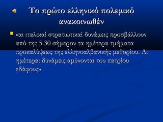 Το πρώτο ελληνικό πολεμικόΤο πρώτο ελληνικό πολεμικό
ανακοινωθένανακοινωθέν
 «αι ιταλικαί στρατιωτικαί δυνάμεις προσβάλλουν«αι ιταλικαί στρατιωτικαί δυνάμεις προσβάλλουν
από της 5.30 σήμερον τα ημέτερα τμήματααπό της 5.30 σήμερον τα ημέτερα τμήματα
προκαλύψεως της ελληνοαλβανικής μεθορίου. Αιπροκαλύψεως της ελληνοαλβανικής μεθορίου. Αι
ημέτεραι δυνάμεις αμύνονται του πατρίουημέτεραι δυνάμεις αμύνονται του πατρίου
εδάφους»εδάφους»
 