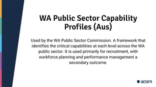 WA Public Sector Capability
Profiles (Aus)
Used by the WA Public Sector Commission. A framework that
identifies the critical capabilities at each level across the WA
public sector. It is used primarily for recruitment, with
workforce planning and performance management a
secondary outcome.
 