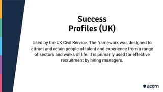 Success
Profiles (UK)
Used by the UK Civil Service. The framework was designed to
attract and retain people of talent and experience from a range
of sectors and walks of life. It is primarily used for effective
recruitment by hiring managers.
 