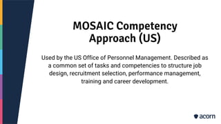 MOSAIC Competency
Approach (US)
Used by the US Office of Personnel Management. Described as
a common set of tasks and competencies to structure job
design, recruitment selection, performance management,
training and career development.
 
