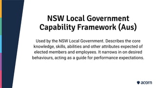 NSW Local Government
Capability Framework (Aus)
Used by the NSW Local Government. Describes the core
knowledge, skills, abilities and other attributes expected of
elected members and employees. It narrows in on desired
behaviours, acting as a guide for performance expectations.
 
