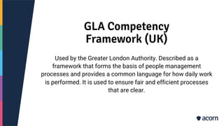 GLA Competency
Framework (UK)
Used by the Greater London Authority. Described as a
framework that forms the basis of people management
processes and provides a common language for how daily work
is performed. It is used to ensure fair and efficient processes
that are clear.
 
