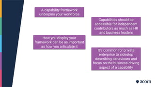 A capability framework
underpins your workforce
Capabilities should be
accessible for independent
contributors as much as HR
and business leaders
How you display your
framework can be as important
as how you articulate it
It’s common for private
enterprise to sidestep
describing behaviours and
focus on the business-driving
aspect of a capability
 
