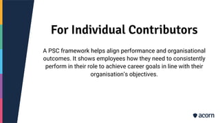 For Individual Contributors
A PSC framework helps align performance and organisational
outcomes. It shows employees how they need to consistently
perform in their role to achieve career goals in line with their
organisation’s objectives.
 