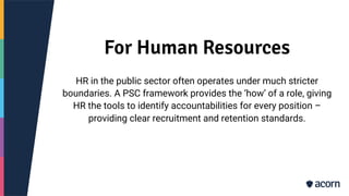For Human Resources
HR in the public sector often operates under much stricter
boundaries. A PSC framework provides the ‘how’ of a role, giving
HR the tools to identify accountabilities for every position –
providing clear recruitment and retention standards.
 
