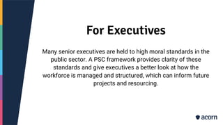 For Executives
Many senior executives are held to high moral standards in the
public sector. A PSC framework provides clarity of these
standards and give executives a better look at how the
workforce is managed and structured, which can inform future
projects and resourcing.
 