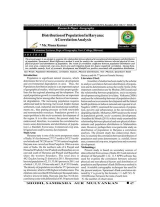 47SHODH, SAMIKSHA AUR MULYANKAN
International Indexed & Refereed Research Journal, ISSN 0974-2832,(Print) E- ISSN-2320-5474, December,2013, VOL-V * ISSUE- 59
Research Paper -Geography
December , 2013
Introduction:
Population is significant natural resource, which
determines the level of socio-economic development
and environmental degradation in area. Thus, the
Populationdistributionanalysisis animportant aspect
of geographical studies, which provides proper guide-
lines for the regional planning and development. The
rapid population growth is considered as an important
determiningfactoramongotherfactorsofenvironmen-
tal degradation. The increasing population requires
additional land for farming, fuel wood, fodder, human
settlement, road, industrial and institutional establish-
ments etc., thus putting pressure on both renewable
and nonrenewable resources. Population growth is a
major problem in the socio-economic development of
the region. It is in this context, the present study has
endeavored, therefore, to examine the correlation be-
tween some determinants and distribution of popula-
tion i.e. Rainfall, Forest area, Commercial crop area,
Irrigated area and Economic development.
StudyArea:
Haryana state is one of the most prosperous states
ofIndia. It's lies between 27?37'north to 30?53'north-
ernlatitudeand 74?28'eastto 77?36'easternlongitude.
Haryana was carved out fromPunjab in 1966 as a new
state of India. On the northern side of it Punjab and
HimachalPradesh,UttarPradeshand Rajasthanareon
east and south of Haryana and Punjab and Rajasthan
share the western boundary. The total area is
44212sq.km.having21districtsin2011.Haryanastate
hastotalpopulationof2,53,53,081personsin2011,out
ofwhich1,35,05,130aremaleand1,18,47,951female.
The density ofpopulation recorded as 573 persons per
sq.kilometer,whichisfifthhighestinIndianstates.The
childsexratiorecorded830femalesperthousandmales,
which is lowest in India. Haryana state has 76.64 per-
centliteracyratewithdifferentialof85.38percentmale
DistributionofPopulationInHaryana:
ACorrelationAnalysis
*Mr.MonuKumar
*Extension.Lecturer,Dept.ofGeography,Govt.College,Bhiwani.
A B S T R A C T
The present paper is an attempt to examine the relationship between physical & non-physical determinants and distribution
of population. Spearman's Rank Difference method is used for analyze the correlation between selected physical & non-
physical factors and distribution of population. The result of correlation coefficient between population distribution and
net sown area, commercial crop area, forest area and irrigation found low degree negatively correlation. Among them,
two variables namely, level of economic development and Rainfall are positive associated with population distribution.
Key Words: Population Distribution, correlation Analysis, Physical determinants, Non- Physical, Spearman's Rank
literacyand 66.77 percent female literacy.
LiteratureCited:
Anumberofstudieshasbeenmadebythescholar
to analyze correlation between distribution of popula-
tion and its determinants acrossthe world. Some ofthe
important contribution are byMishra (2002) analyzed
the relationship between population, socio-economic
developmentusingdistrictleveldata. Vaikunte(2006)
analyses the relationship between ofpopulation distri-
butionandsocio-economicdevelopmentandthelinked
health problemsin Indiaat nationaland regional level.
Nagdeve (2007) examined the association of popula-
tion, poverty and urbanization in the environment is
degrading rapidly. Mohanty (2009) analyses the trend
in population growth, socio- economic development.
Arundhati&Shinde(2011)intheirstudyexamined the
relationship between physical and non-physical deter-
minants and population distribution in Maharashtra
state. However, perhaps there is no particular study on
distribution of population in Haryana a correlation
analysis. The present study has endeavored, there-
fore,toexaminethecorrelationbetweendistributionof
population and some determinants i.e. rainfall, forest
area,commercialcroparea,irrigatedareaandeconomic
development.
Methodology:
Present study is based on secondary sources of
datacollected fromcensusofIndia2011and statistical
abstract of Haryana2011-12. 11.5 SPPS software has
used for examine the correlation between selected
physical and non-physical factors and distribution of
populationand Spearman'sRankDifferencemethod is
used. A suitable cartographic techniques has used for
the present analysis. Spearman's Rank correlation de-
noted by 'r' is given by the formula r= 1- 6d2/ N3- N
D-Difference between the rank of each item
N- the number of observation
 
