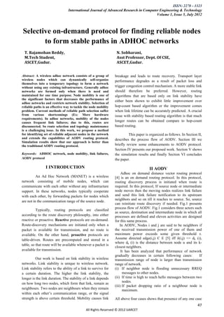 ISSN: 2278 – 1323
                                 International Journal of Advanced Research in Computer Engineering & Technology
                                                                                      Volume 1, Issue 5, July 2012



Selective on-demand protocol for finding reliable nodes
       to form stable paths in ADHOC networks
 T. Rajamohan Reddy,                                              N. Sobharani,
 M.Tech Student,                                                  Asst Professor, Dept. Of CSE,
 ASCET,Gudur.                                                     ASCET,Gudur.


Abstract: A wireless adhoc network consists of a group of        breakage and leads to route recovery. Transport layer
wireless nodes which can dynamically self-organize               performance degrades as a result of packet loss and
themselves into a temporary topology to form a network
without using any existing infrastructure. Generally adhoc       trigger congestion control mechanism. A more stable link
networks are formed only when there is need and                  should therefore be preferred. However, routing
maintained for one time purpose. Node mobility is one of         algorithms that are based only on link stability have
the significant factors that decreases the performance of
                                                                 either been shown to exhibit little improvement over
adhoc networks and restricts network stability. Selection of
reliable paths is an effective way to tackle the node mobility   hop-count based algorithm or the improvement comes
problem. Current methods of reliable path selection suffer       when link lifetime can be accurately predicted. A crucial
from various shortcomings (Ex: More hardware                     issue with stability based routing algorithm is that much
requirements). In adhoc networks, mobility of the nodes
causes frequent link failures; due to this, routes are           longer routes can be obtained compare to hop-count
disconnected. So route selection and topology maintenance        based routing.
is a challenging issue. In this work, we propose a method
for identifying set of reliable adjacent nodes in the network             This paper is organized as follows. In Section II,
and extends the capabilities of AODV routing protocol.           describes the process flow of AODV. Section III we
Simulation results show that our approach is better than
the traditional AODV routing protocol.                           briefly review some enhancements to AODV protocol.
                                                                 Section IV presents our proposed work. Section V shows
Keywords: ADHOC network, node mobility, link failures,           the simulation results and finally Section VI concludes
AODV protocol                                                    the paper.

                 I INTRODUCTION                                                         II AODV
                                                                      Adhoc on demand distance vector routing protocol
          An Ad Hoc Network (MANET) is a wireless                [4] is an on demand routing protocol. In this protocol,
network consisting of mobile nodes, which can                    routing discovery process is initiated when route is
communicate with each other without any infrastructure           required. In this protocol, If source node or intermediate
support. In these networks, nodes typically cooperate            node moves then the moving nodes realizes link failure
with each other, by forwarding packets for nodes which           and send this link failure notification to its upstream
                                                                 neighbors and so on till it reaches to source. So, source
are not in the communication range of the source node.
                                                                 can reinitiate route discovery if needed. Fig.1 presents
                                                                 process flow of AODV. Fig.1 considers three actors such
          Typically, routing protocols are classiﬁed
                                                                 as source, destination and intermediate node in which all
according to the route discovery philosophy, into either         processes are defined and eleven activities are designed
reactive or proactive. Reactive protocols are on-demand.         for this same process.
Route-discovery mechanisms are initiated only when a                 In AODV, Nodes i and j are said to be neighbors if
packet is available for transmission, and no route is            the received transmission power of one of them and
available. On the other hand, proactive protocols are            maximum power exceeds some given threshold τ.
table-driven. Routes are precomputed and stored in a             Assume directed edge(i,j) Є E [5] iff δ(i,j) <= dk (i),
                                                                 where dk (i) is the distance between node u and its k-
table, so that route will be available whenever a packet is
                                                                 closest neighbors.
available for transmission.                                           It has been analyzed that performance of network
                                                                 gradually decreases in certain following cases:         If
         Our work is based on link stability in wireless         transmission range of node is larger than transmission
networks. Link stability is unique to wireless network.          range of network.
Link stability refers to the ability of a link to survive for    (i) If neighbor node is flooding unnecessary RREQ
a certain duration. The higher the link stability, the                 messages to other nodes.
longer is the link duration. The stability of a link depends     (ii) If time is high to reach hello messages between two
                                                                       nodes.
on how long two nodes, which form that link, remain as
                                                                 (iii) If packet dropping ratio of a neighbour node is
neighbours. Two nodes are neighbours when they remain                  maximum.
within each other’s communication range, or the signal
strength is above certain threshold. Mobility causes link        All above four cases shows that presence of any one case
                                                                                                                         47
                                             All Rights Reserved © 2012 IJARCET
 